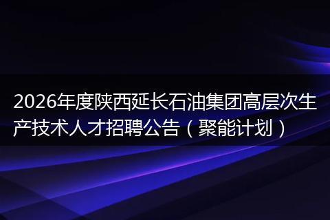 2026年度陕西延长石油集团高层次生产技术人才招聘公告（聚能计划）