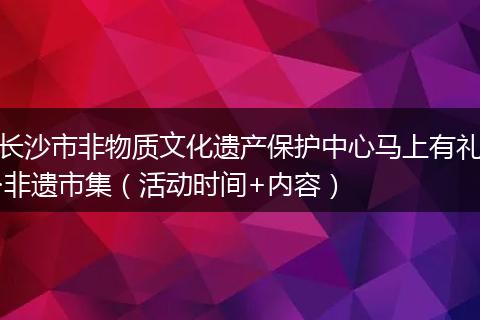 长沙市非物质文化遗产保护中心马上有礼·非遗市集（活动时间+内容）