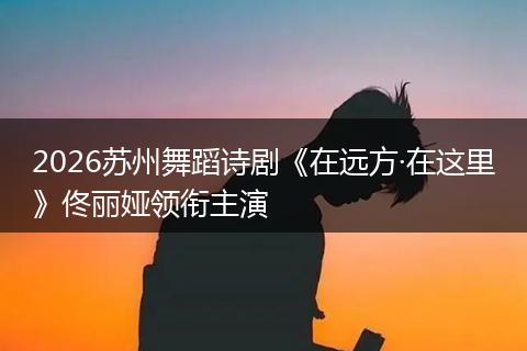 2026苏州舞蹈诗剧《在远方·在这里》佟丽娅领衔主演