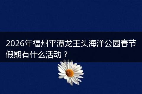 2026年福州平潭龙王头海洋公园春节假期有什么活动？