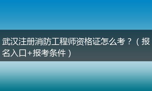 武汉注册消防工程师资格证怎么考？（报名入口+报考条件）