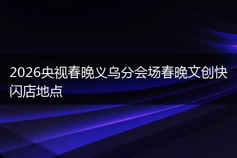 2026央视春晚义乌分会场春晚文创快闪店地点