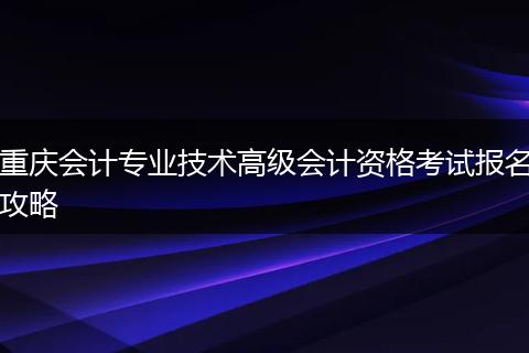 重庆会计专业技术高级会计资格考试报名攻略