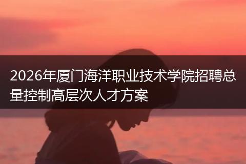 2026年厦门海洋职业技术学院招聘总量控制高层次人才方案