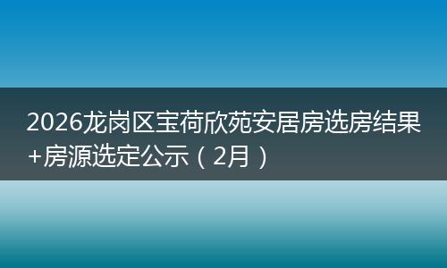 2026龙岗区宝荷欣苑安居房选房结果+房源选定公示（2月）