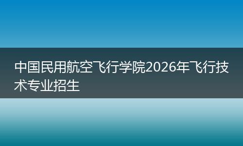 中国民用航空飞行学院2026年飞行技术专业招生