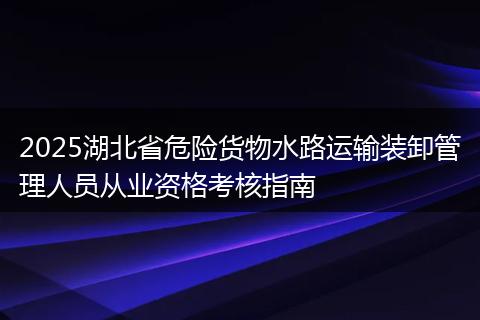 2025湖北省危险货物水路运输装卸管理人员从业资格考核指南