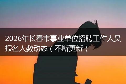 2026年长春市事业单位招聘工作人员报名人数动态（不断更新）