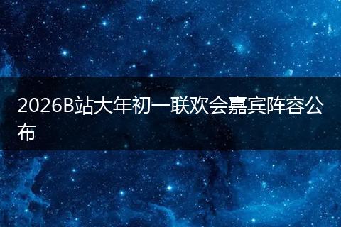 2026B站大年初一联欢会嘉宾阵容公布