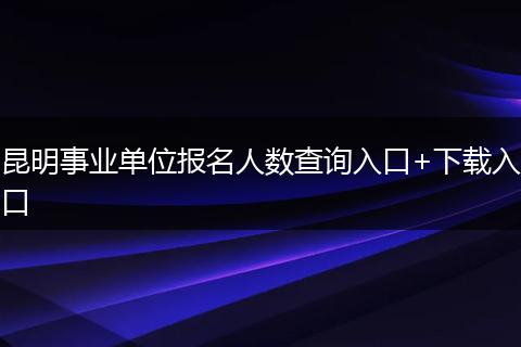 昆明事业单位报名人数查询入口+下载入口