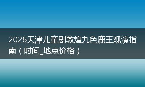 2026天津儿童剧敦煌九色鹿王观演指南（时间_地点价格）