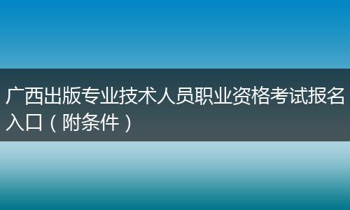 广西出版专业技术人员职业资格考试报名入口（附条件）