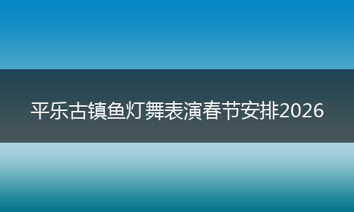 平乐古镇鱼灯舞表演春节安排2026