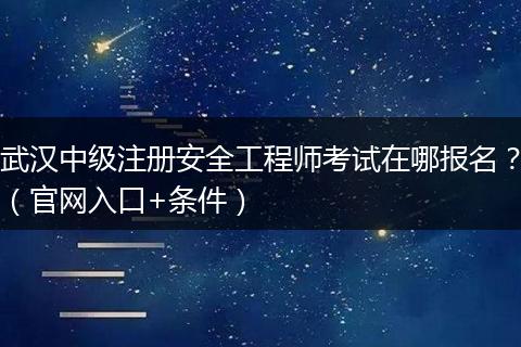 武汉中级注册安全工程师考试在哪报名？（官网入口+条件）