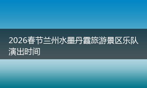 2026春节兰州水墨丹霞旅游景区乐队演出时间