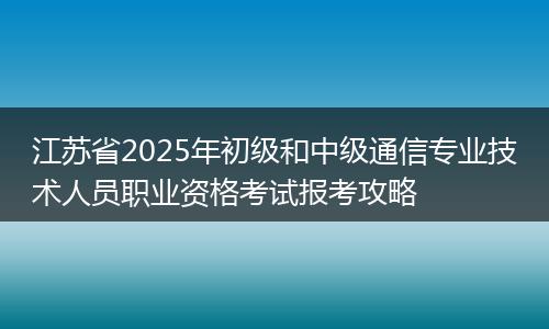 江苏省2025年初级和中级通信专业技术人员职业资格考试报考攻略