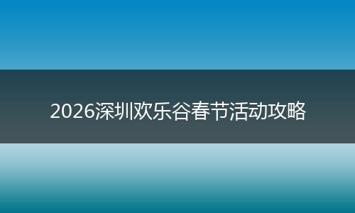 2026深圳欢乐谷春节活动攻略