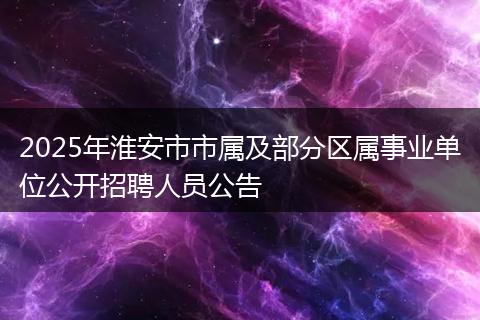 2025年淮安市市属及部分区属事业单位公开招聘人员公告