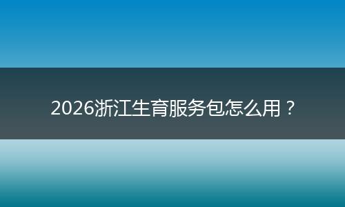 2026浙江生育服务包怎么用？