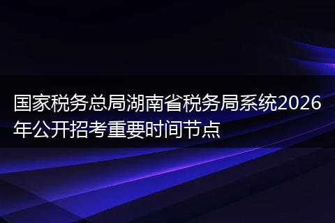 国家税务总局湖南省税务局系统2026年公开招考重要时间节点