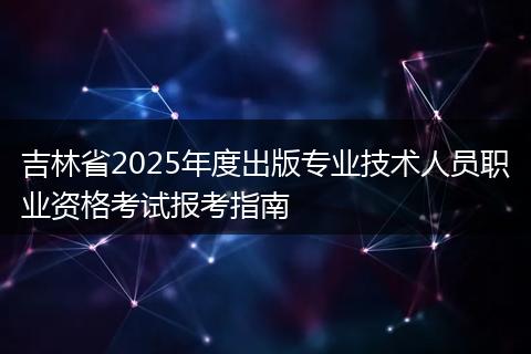 吉林省2025年度出版专业技术人员职业资格考试报考指南