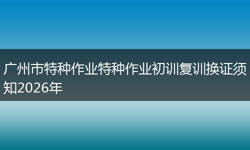 广州市特种作业特种作业初训复训换证须知2026年