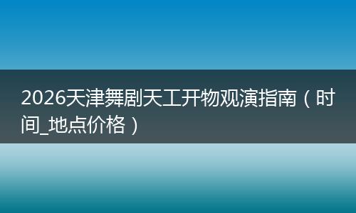 2026天津舞剧天工开物观演指南（时间_地点价格）