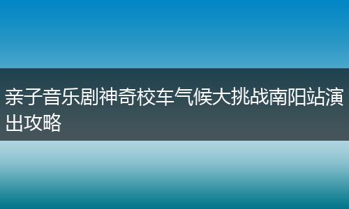 亲子音乐剧神奇校车气候大挑战南阳站演出攻略