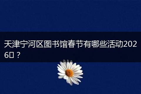 天津宁河区图书馆春节有哪些活动2026​？