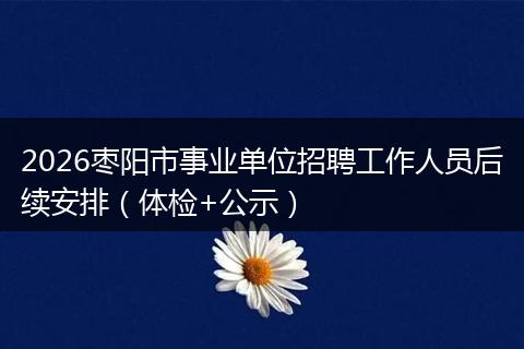 2026枣阳市事业单位招聘工作人员后续安排（体检+公示）