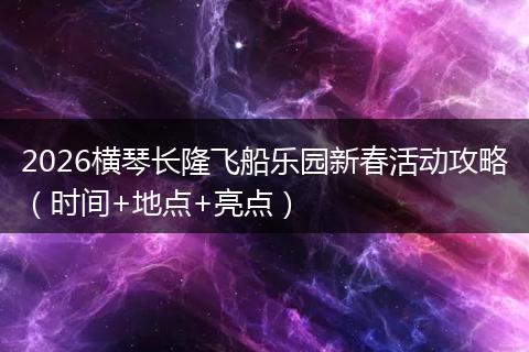 2026横琴长隆飞船乐园新春活动攻略（时间+地点+亮点）