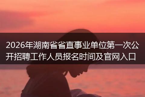 2026年湖南省省直事业单位第一次公开招聘工作人员报名时间及官网入口