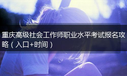 重庆高级社会工作师职业水平考试报名攻略（入口+时间）