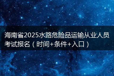 海南省2025水路危险品运输从业人员考试报名（时间+条件+入口）