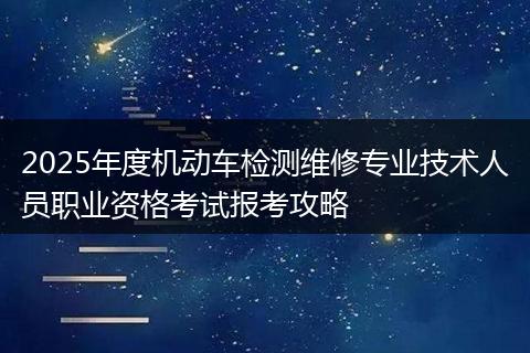 2025年度机动车检测维修专业技术人员职业资格考试报考攻略