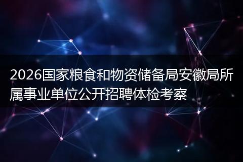 2026国家粮食和物资储备局安徽局所属事业单位公开招聘体检考察