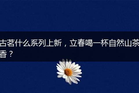 古茗什么系列上新，立春喝一杯自然山茶香？