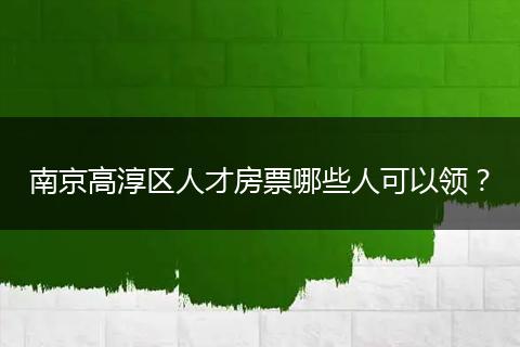 南京高淳区人才房票哪些人可以领？