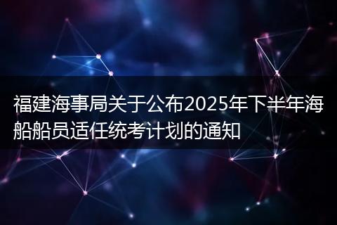 福建海事局关于公布2025年下半年海船船员适任统考计划的通知