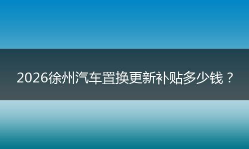 2026徐州汽车置换更新补贴多少钱？