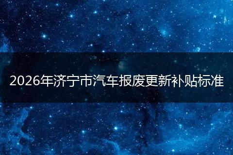 2026年济宁市汽车报废更新补贴标准