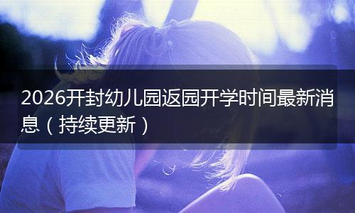 2026开封幼儿园返园开学时间最新消息（持续更新）