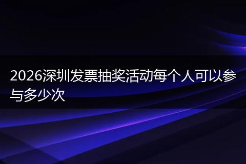 2026深圳发票抽奖活动每个人可以参与多少次
