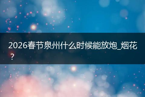 2026春节泉州什么时候能放炮_烟花？