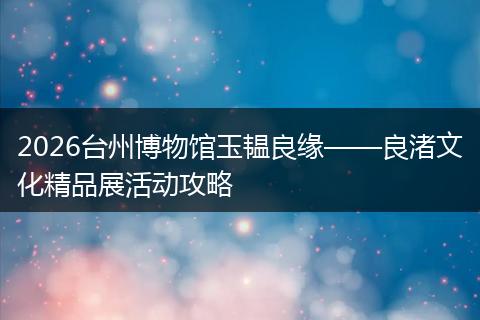 2026台州博物馆玉韫良缘——良渚文化精品展活动攻略