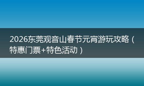 2026东莞观音山春节元宵游玩攻略（特惠门票+特色活动）