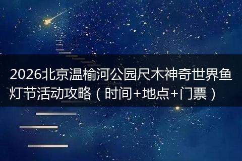 2026北京温榆河公园尺木神奇世界鱼灯节活动攻略（时间+地点+门票）