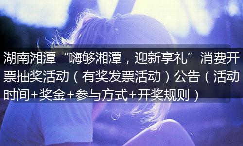 湖南湘潭“嗨够湘潭，迎新享礼”消费开票抽奖活动（有奖发票活动）公告（活动时间+奖金+参与方式+开奖规则）