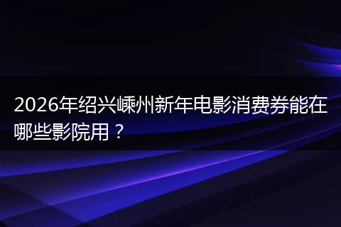 2026年绍兴嵊州新年电影消费券能在哪些影院用？