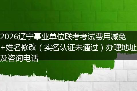 2026辽宁事业单位联考考试费用减免+姓名修改（实名认证未通过）办理地址及咨询电话